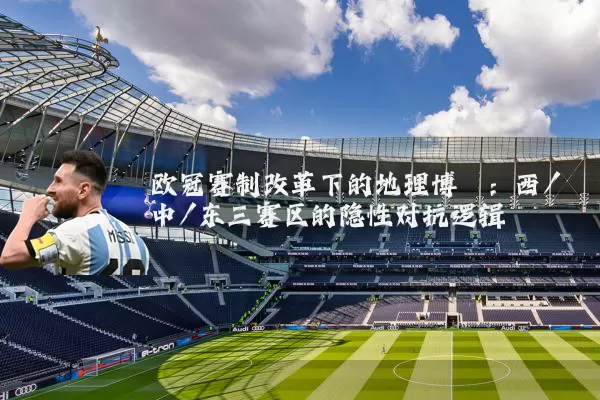 欧冠赛制改革下的地理博弈:西/中/东三赛区的隐性对抗逻辑