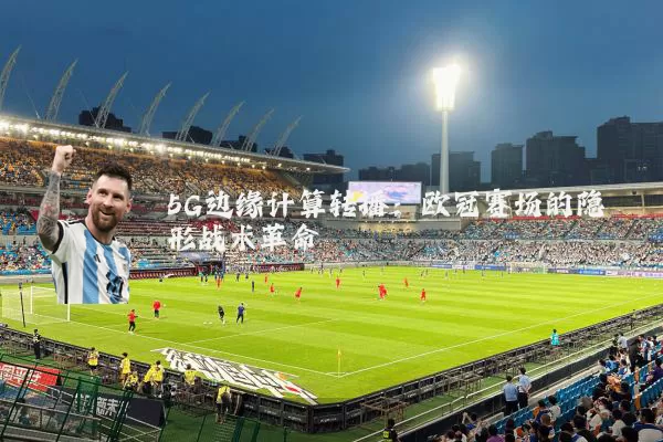 5G边缘计算转播：欧冠赛场的隐形战术革命